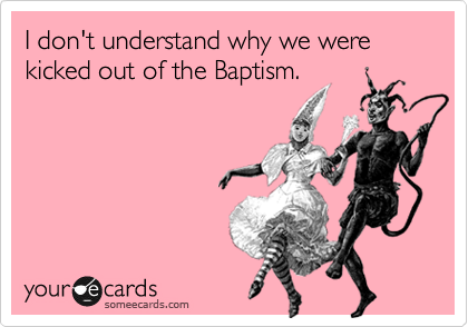 I don't understand why we were kicked out of the Baptism. 