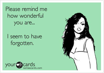 Please remind me
 how wonderful 
     you are...

 I seem to have
   forgotten.