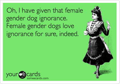 Oh, I have given that female
gender dog ignorance.
Female gender dogs love
ignorance for sure, indeed. 