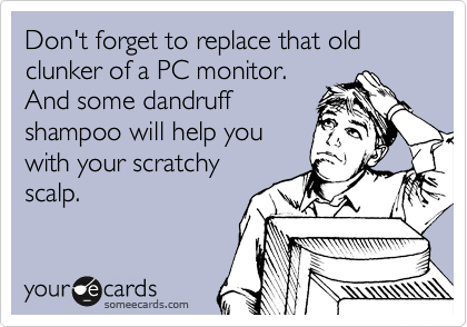 Don't forget to replace that old clunker of a PC monitor. 
And some dandruff
shampoo will help you
with your scratchy
scalp.