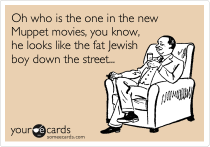 Oh who is the one in the new Muppet movies, you know,
he looks like the fat Jewish
boy down the street...