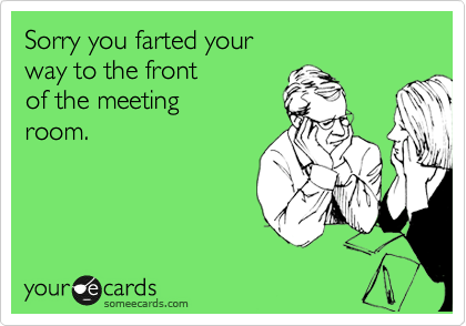 Sorry you farted your
way to the front
of the meeting
room.