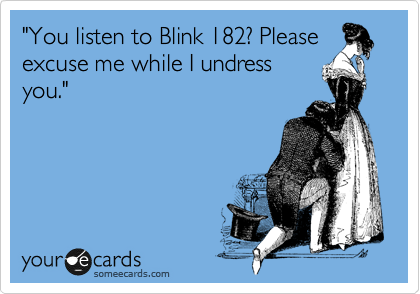 "You listen to Blink 182? Please
excuse me while I undress
you."