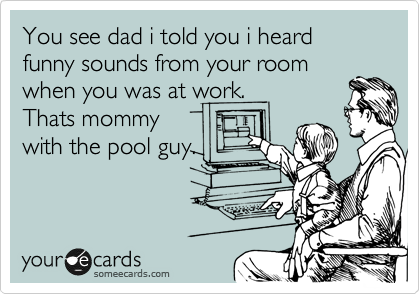 You see dad i told you i heard funny sounds from your room
when you was at work.
Thats mommy
with the pool guy.