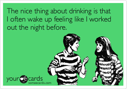 The nice thing about drinking is that I often wake up feeling like I worked out the night before. 