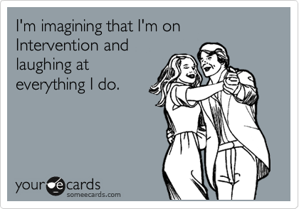 I'm imagining that I'm on Intervention and
laughing at
everything I do.