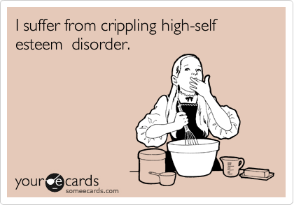 I suffer from crippling high-self esteem  disorder.