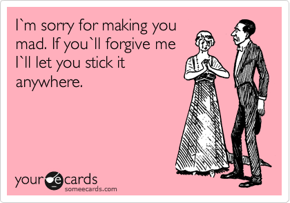 I%60m sorry for making you
mad. If you%60ll forgive me
I%60ll let you stick it
anywhere.