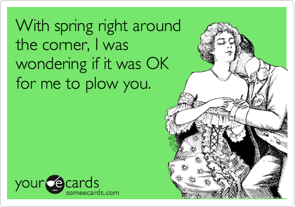 With spring right around
the corner, I was
wondering if it was OK
for me to plow you.
