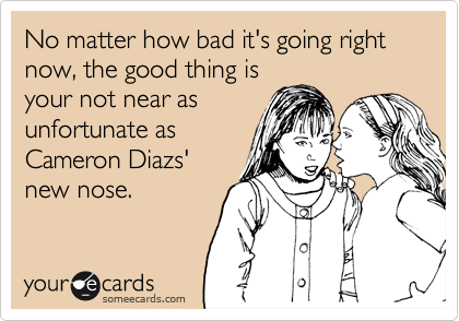 No matter how bad it's going right now, the good thing is
your not near as
unfortunate as
Cameron Diazs' 
new nose.