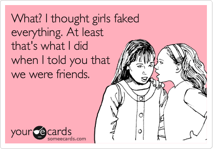 What? I thought girls faked everything. At least
that's what I did
when I told you that
we were friends.