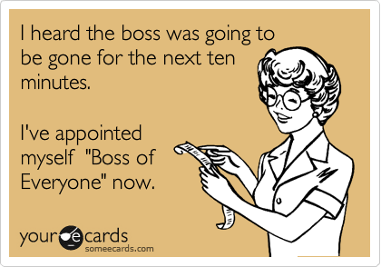 I heard the boss was going to
be gone for the next ten
minutes.

I've appointed
myself  "Boss of
Everyone" now.