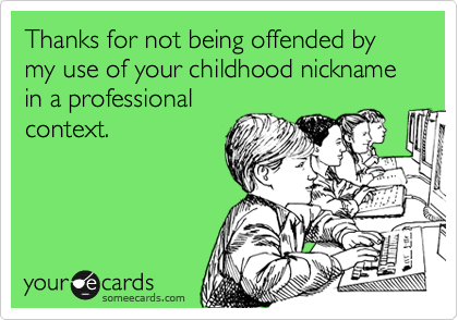 Thanks for not being offended by my use of your childhood nickname in a professional
context.