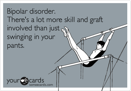 Bipolar disorder. 
There's a lot more skill and graft
involved than just
swinging in your
pants. 
