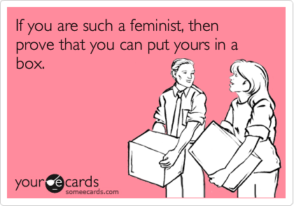 If you are such a feminist, then prove that you can put yours in a box.