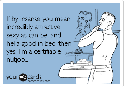 
If by insanse you mean
incredibly attractive,
sexy as can be, and
hella good in bed, then 
yes, I'm a certifiable
nutjob...