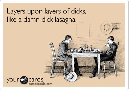 Layers upon layers of dicks,  
like a damn dick lasagna.