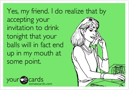 Yes, my friend. I do realize that by accepting your
invitation to drink
tonight that your
balls will in fact end
up in my mouth at
some point.