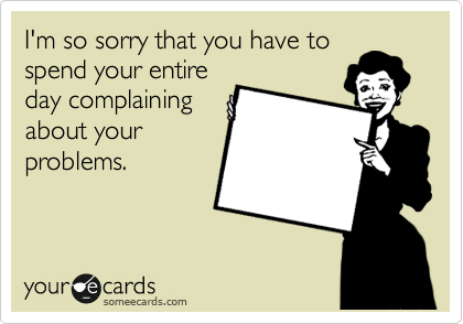 I'm so sorry that you have to
spend your entire
day complaining
about your
problems.