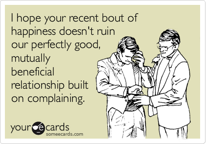 I hope your recent bout of happiness doesn't ruin
our perfectly good,
mutually
beneficial
relationship built
on complaining.