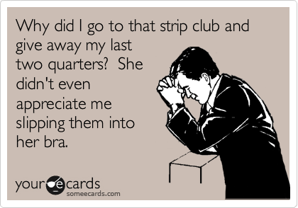 Why did I go to that strip club and give away my last 
two quarters?  She 
didn't even
appreciate me
slipping them into
her bra.