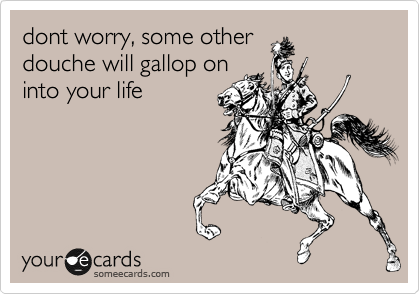 dont worry, some other
douche will gallop on
into your life