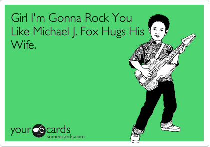 Girl I'm Gonna Rock You
Like Michael J. Fox Hugs His
Wife. 
