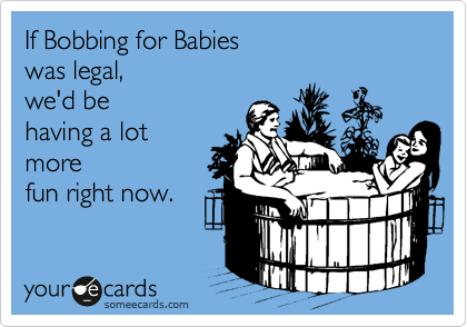 If Bobbing for Babies 
was legal,
we'd be 
having a lot
more
fun right now.
