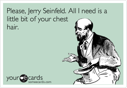 Please, Jerry Seinfeld. All I need is a little bit of your chest
hair.