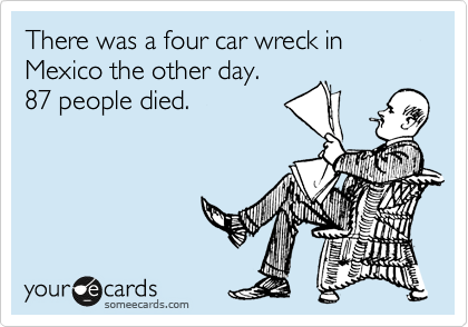 There was a four car wreck in Mexico the other day.
87 people died.