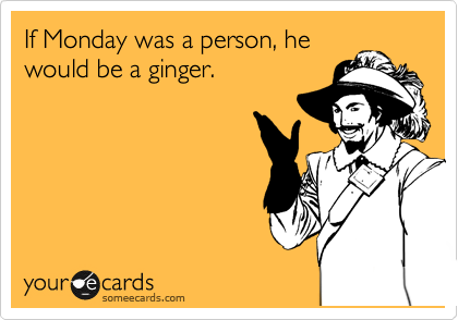 If Monday was a person, he
would be a ginger.