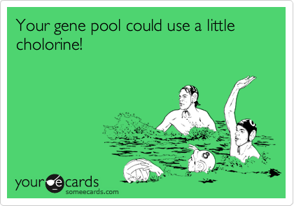 Your gene pool could use a little cholorine!