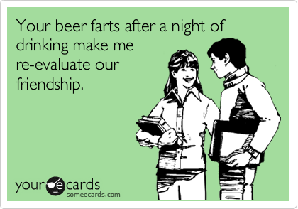 Your beer farts after a night of drinking make me
re-evaluate our
friendship.