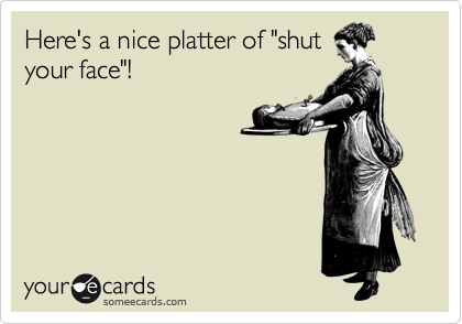 Here's a nice platter of "shut
your face"!
