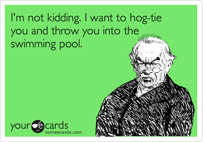 I'm not kidding. I want to hog-tie you and throw you into the
swimming pool.