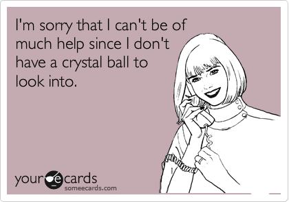 I'm sorry that I can't be of
much help since I don't
have a crystal ball to
look into.