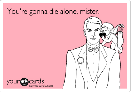 You're gonna die alone, mister.