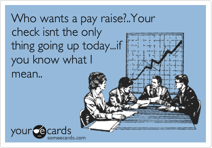 Who wants a pay raise?..Your  check isnt the only
thing going up today...if
you know what I
mean..