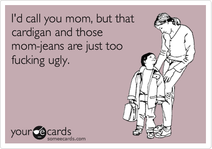I'd call you mom, but that 
cardigan and those
mom-jeans are just too
fucking ugly.