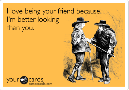 I love being your friend because 
I'm better looking
than you. 