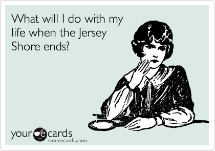 What will I do with my
life when the Jersey
Shore ends?