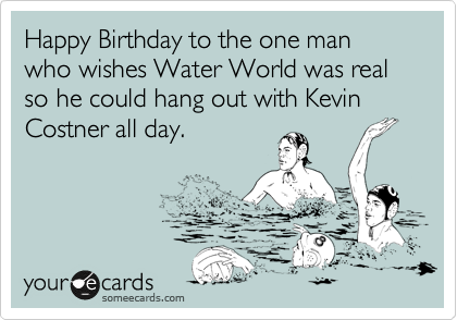 Happy Birthday From Kevin Costner Happy Birthday To The One Man Who Wishes Water World Was Real So He Could  Hang Out With Kevin Costner All Day. | Birthday Ecard