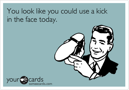 You look like you could use a kick in the face today.
