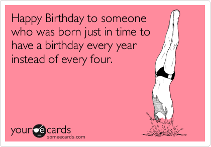 Happy Birthday to someone
who was born just in time to
have a birthday every year
instead of every four. 