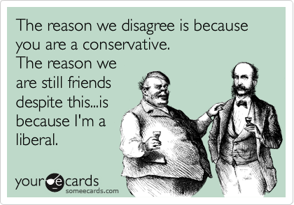 The reason we disagree is because you are a conservative.
The reason we
are still friends
despite this...is
because I'm a
liberal.