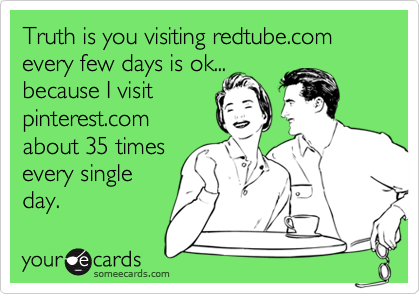 Truth is you visiting redtube.com every few days is ok...
because I visit
pinterest.com
about 35 times
every single
day. 