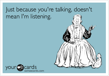 Just because you're talking, doesn't mean I'm listening. 
