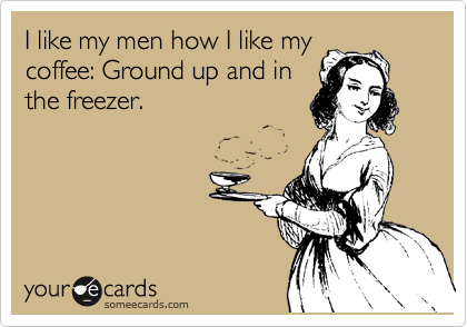 I like my men how I like my
coffee: Ground up and in
the freezer.