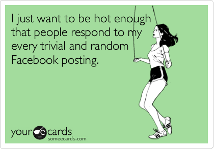I just want to be hot enough
that people respond to my
every trivial and random
Facebook posting.