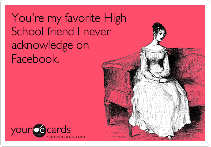 You're my favorite High
School friend I never
acknowledge on 
Facebook.